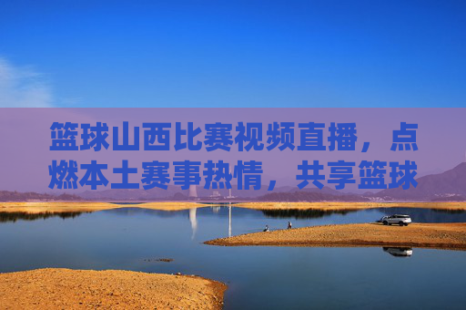 篮球山西比赛视频直播,点燃本土赛事热情,共享篮球魅力盛宴,篮球山西比赛视频直播,点燃本土赛事热情,共享篮球魅力盛宴