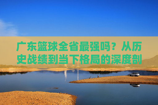 广东篮球全省最强吗?从历史战绩到当下格局的深度剖析,广东篮球是否为全省最强?从历史战绩到当下格局的深度剖析