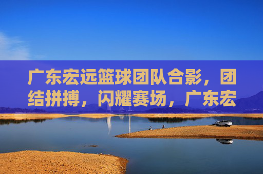 广东宏远篮球团队合影，团结拼搏，闪耀赛场，广东宏远篮球团队合影，团结拼搏，闪耀赛场