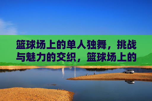 篮球场上的单人独舞，挑战与魅力的交织，篮球场上的单人独舞，挑战与魅力的交织