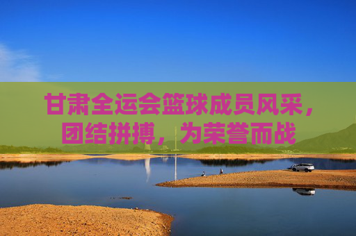 甘肃全运会篮球成员风采，团结拼搏，为荣誉而战