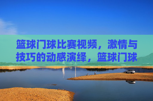 篮球门球比赛视频,激情与技巧的动感演绎,篮球门球比赛视频,激情与技巧的动感演绎