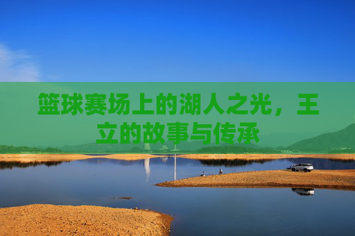 篮球赛场上的湖人之光，王立的故事与传承