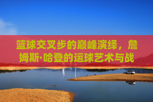 篮球交叉步的巅峰演绎，詹姆斯·哈登的运球艺术与战术革命，篮球交叉步的巅峰演绎，詹姆斯·哈登的运球艺术与战术革命