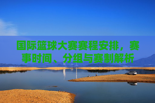 国际篮球大赛赛程安排，赛事时间、分组与赛制解析