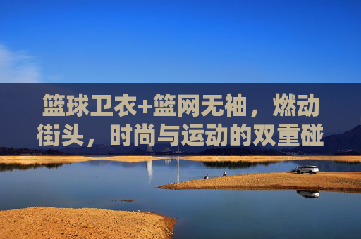 篮球卫衣+篮网无袖，燃动街头，时尚与运动的双重碰撞，篮球卫衣+篮网无袖，燃动街头，时尚与运动的双重碰撞