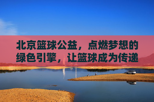 北京篮球公益,点燃梦想的绿色引擎,让篮球成为传递爱与社会责任的载体