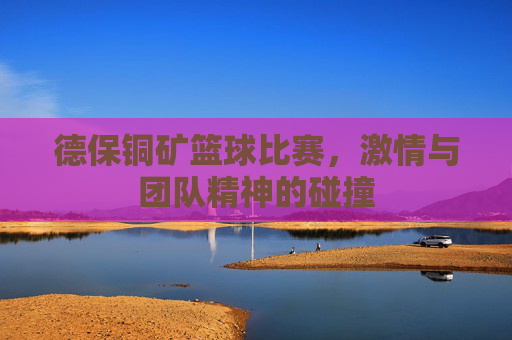 德保铜矿篮球比赛，激情与团队精神的碰撞