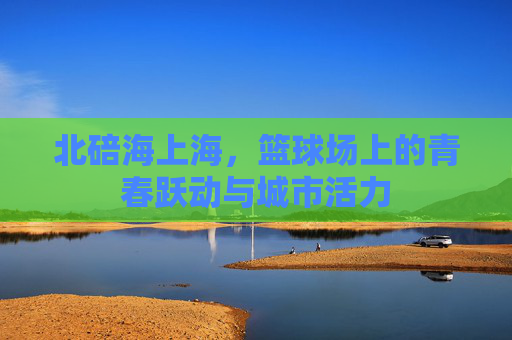 北碚海上海,篮球场上的青春跃动与城市活力
