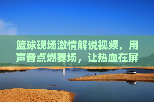 篮球现场激情解说视频,用声音点燃赛场,让热血在屏幕上沸腾