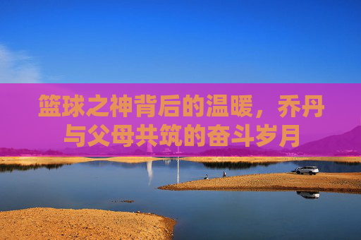 篮球之神背后的温暖，乔丹与父母共筑的奋斗岁月