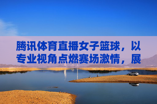 腾讯体育直播女子篮球，以专业视角点燃赛场激情，展现巾帼运动魅力，腾讯体育直播女子篮球，专业视角点燃赛场激情，展现巾帼运动魅力