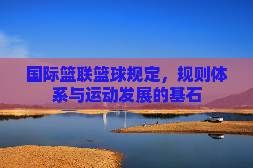 国际篮联篮球规定，规则体系与运动发展的基石