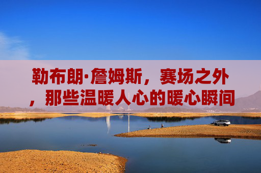勒布朗·詹姆斯,赛场之外,那些温暖人心的暖心瞬间