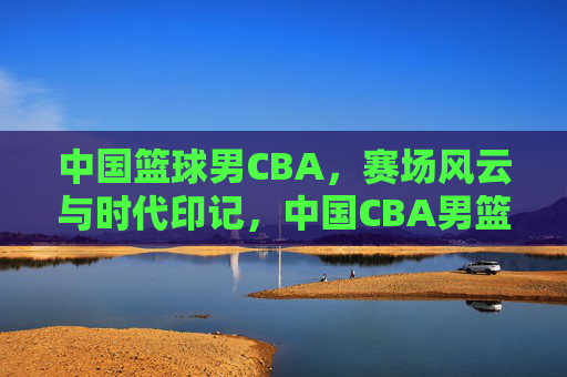 中国篮球男CBA,赛场风云与时代印记,中国CBA男篮赛场风云与时代印记