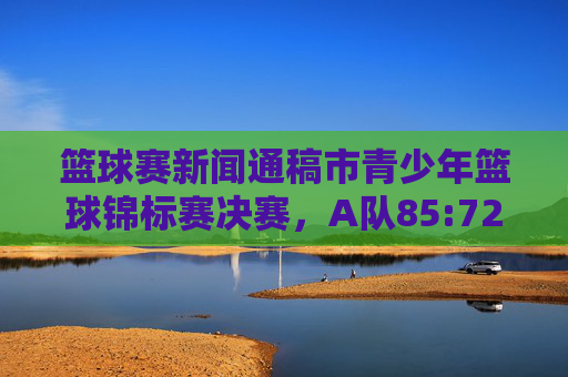 篮球赛新闻通稿市青少年篮球锦标赛决赛,A队85:72力克B队,成功卫冕冠军