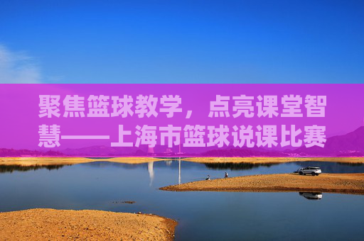 聚焦篮球教学,点亮课堂智慧——上海市篮球说课比赛精彩纷呈