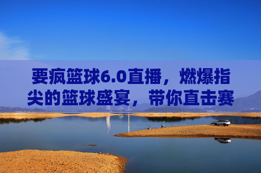 要疯篮球6.0直播，燃爆指尖的篮球盛宴，带你直击赛场风云！