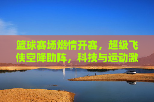 篮球赛场燃情开赛，超级飞侠空降助阵，科技与运动激情碰撞