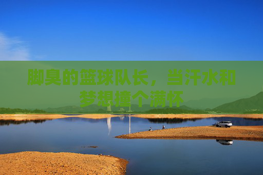 脚臭的篮球队长,当汗水和梦想撞个满怀