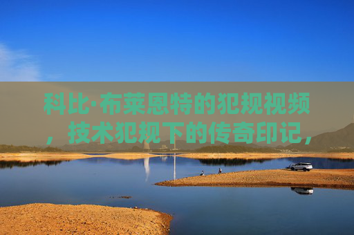 科比·布莱恩特的犯规视频，技术犯规下的传奇印记，科比·布莱恩特的犯规视频，技术犯规下的传奇印记