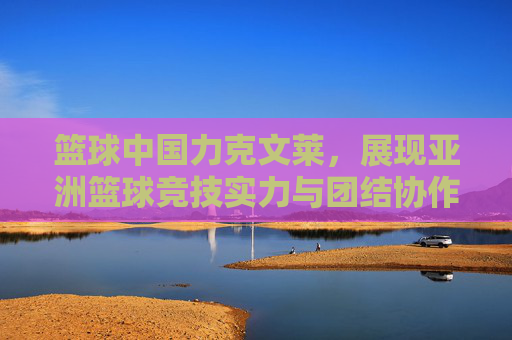 篮球中国力克文莱，展现亚洲篮球竞技实力与团结协作精神，中国力克文莱，亚洲篮球竞技实力与团结协作精神展现