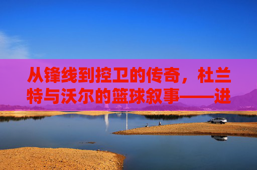 从锋线到控卫的传奇，杜兰特与沃尔的篮球叙事——进攻的艺术与组织的智慧，从锋线到控卫的传奇，杜兰特与沃尔的篮球叙事——进攻的艺术与组织的智慧