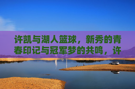 许凯与湖人篮球，新秀的青春印记与冠军梦的共鸣，许凯与湖人篮球，新秀的青春印记与冠军梦的共鸣
