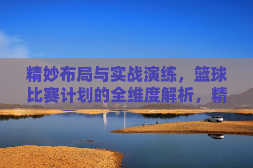 精妙布局与实战演练,篮球比赛计划的全维度解析,精妙布局与实战演练,篮球比赛计划的全维度解析