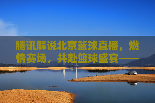腾讯解说北京篮球直播,燃情赛场,共赴篮球盛宴——技术赋能与激情传递的完美融合