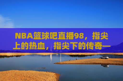 NBA篮球吧直播98，指尖上的热血，指尖下的传奇——一场跨越时空的篮球狂欢，NBA篮球吧直播98，指尖上的热血，指尖下的传奇——一场跨越时空的篮球狂欢