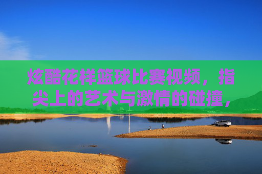 炫酷花样篮球比赛视频,指尖上的艺术与激情的碰撞,炫酷花样篮球比赛视频,指尖上的艺术与激情的碰撞