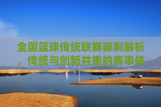 全国篮球传统联赛赛制解析,传统与创新并重的赛事体系,全国篮球传统联赛赛制解析,传统与创新并重的赛事体系