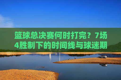 篮球总决赛何时打完？7场4胜制下的时间线与球迷期待，篮球总决赛7场4胜制，何时打完？时间线解析与球迷期待