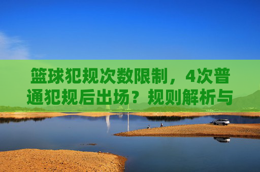 篮球犯规次数限制,4次普通犯规后出场?规则解析与实战应对,篮球犯规规则解析,4次普通犯规后出场,实战应对策略