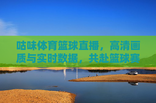 咕味体育篮球直播,高清画质与实时数据,共赴篮球赛场的风云激荡,咕味体育篮球直播,高清画质与实时数据,共赴篮球赛场的风云激荡