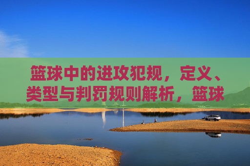篮球中的进攻犯规，定义、类型与判罚规则解析，篮球进攻犯规，定义、类型与判罚规则解析