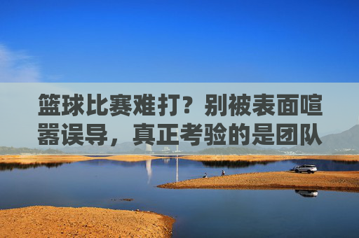 篮球比赛难打?别被表面喧嚣误导,真正考验的是团队与心智的极限