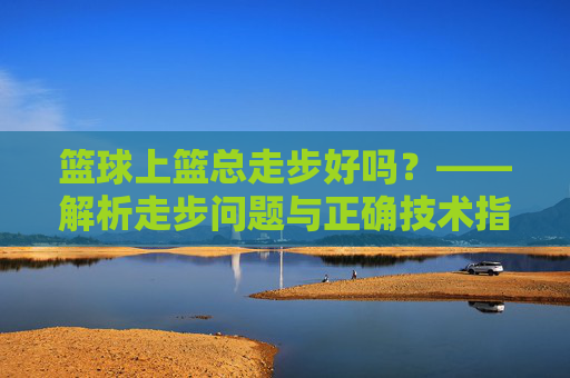 篮球上篮总走步好吗?——解析走步问题与正确技术指导,篮球上篮总走步好吗?——解析走步问题与正确技术指导
