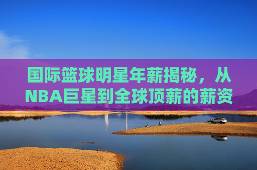 国际篮球明星年薪揭秘,从NBA巨星到全球顶薪的薪资真相,国际篮球明星年薪揭秘,从NBA巨星到全球顶薪的薪资真相