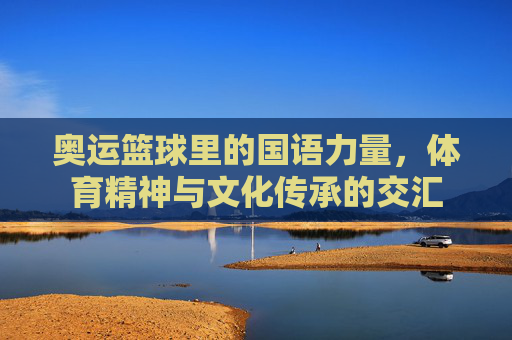 奥运篮球里的国语力量，体育精神与文化传承的交汇