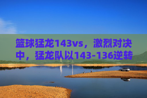 篮球猛龙143vs,激烈对决中,猛龙队以143-136逆转取胜,展现顽强斗志,猛龙143-136逆转取胜,展现顽强斗志的激烈对决