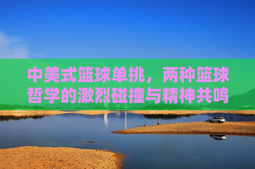 中美式篮球单挑,两种篮球哲学的激烈碰撞与精神共鸣,中美式篮球单挑,两种篮球哲学的激烈碰撞与精神共鸣