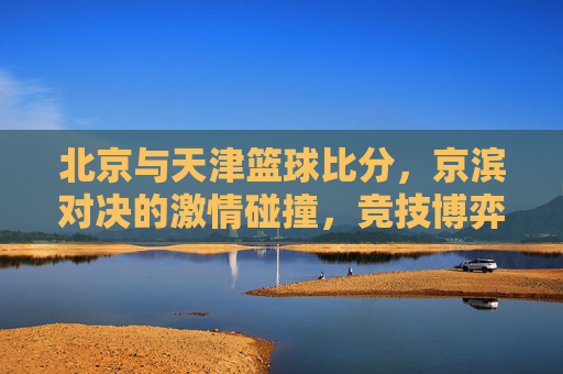 北京与天津篮球比分，京滨对决的激情碰撞，竞技博弈中的精彩对决