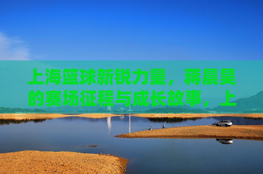 上海篮球新锐力量，蒋晨昊的赛场征程与成长故事，上海篮球新锐力量，蒋晨昊的赛场征程与成长故事