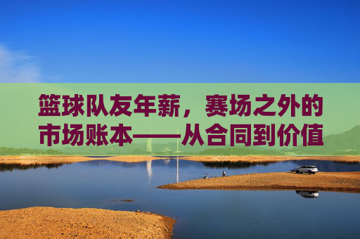 篮球队友年薪，赛场之外的市场账本——从合同到价值的多元解析，篮球队友年薪，赛场之外的市场账本——从合同到价值的多元解析