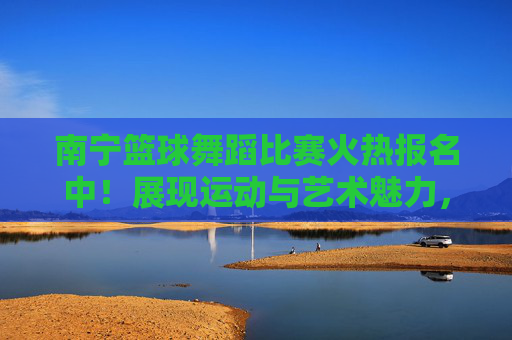 南宁篮球舞蹈比赛火热报名中！展现运动与艺术魅力，快来加入！南宁篮球舞蹈比赛火热报名中，展现运动与艺术魅力，快来加入！