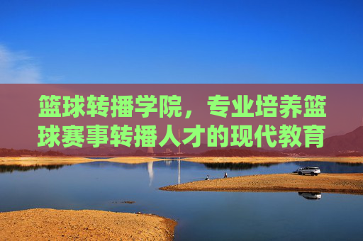 篮球转播学院，专业培养篮球赛事转播人才的现代教育机构，篮球转播学院，专业培养篮球赛事转播人才的现代教育机构