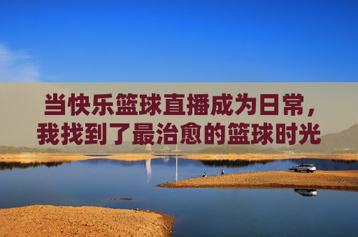 当快乐篮球直播成为日常,我找到了最治愈的篮球时光