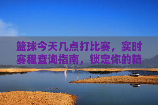 篮球今天几点打比赛，实时赛程查询指南，锁定你的精彩赛事